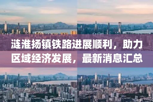 涟淮扬镇铁路进展顺利，助力区域经济发展，最新消息汇总