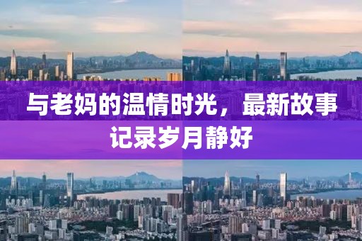 与老妈的温情时光，最新故事记录岁月静好