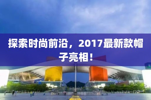 探索时尚前沿，2017最新款帽子亮相！