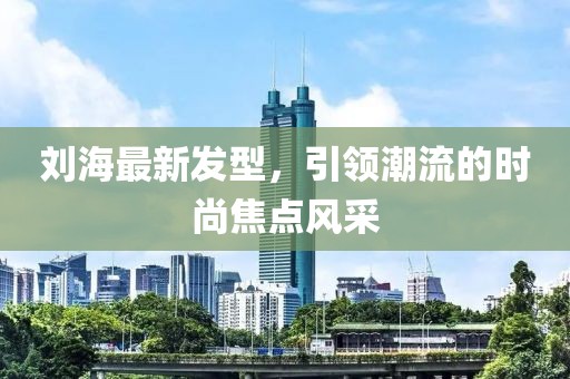 刘海最新发型，引领潮流的时尚焦点风采