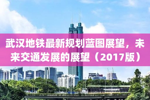 武汉地铁最新规划蓝图展望，未来交通发展的展望（2017版）