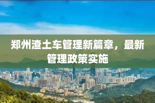 郑州渣土车管理新篇章，最新管理政策实施