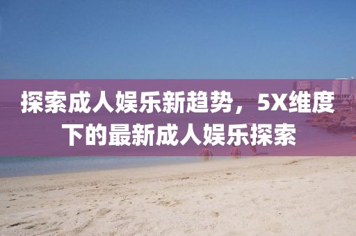 探索成人娱乐新趋势，5X维度下的最新成人娱乐探索