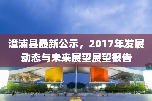 漳浦县最新公示，2017年发展动态与未来展望展望报告