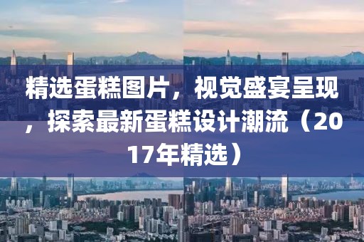 精选蛋糕图片，视觉盛宴呈现，探索最新蛋糕设计潮流（2017年精选）