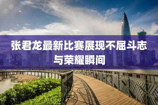 张君龙最新比赛展现不屈斗志与荣耀瞬间