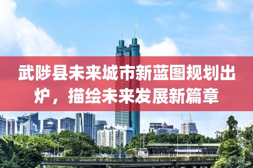 武陟县未来城市新蓝图规划出炉，描绘未来发展新篇章