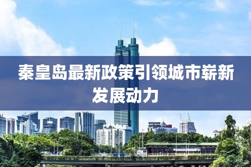 秦皇岛最新政策引领城市崭新发展动力