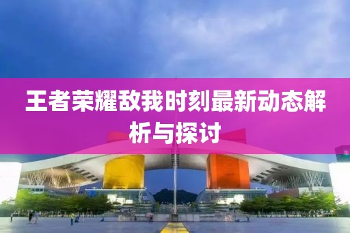 王者荣耀敌我时刻最新动态解析与探讨