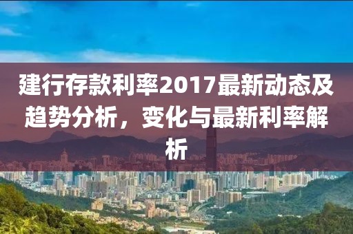 建行存款利率2017最新动态及趋势分析，变化与最新利率解析