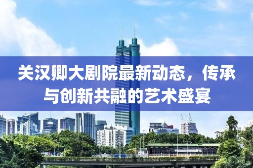 关汉卿大剧院最新动态，传承与创新共融的艺术盛宴