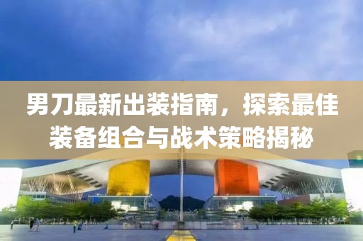 男刀最新出装指南，探索最佳装备组合与战术策略揭秘