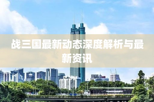 战三国最新动态深度解析与最新资讯