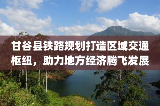 甘谷县铁路规划打造区域交通枢纽，助力地方经济腾飞发展