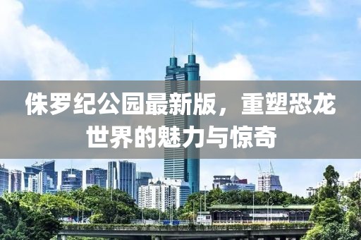 侏罗纪公园最新版，重塑恐龙世界的魅力与惊奇