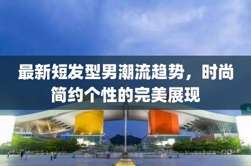 最新短发型男潮流趋势，时尚简约个性的完美展现
