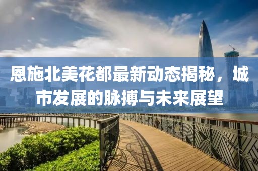 恩施北美花都最新动态揭秘，城市发展的脉搏与未来展望