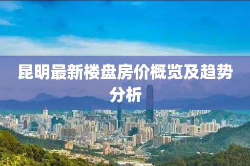 昆明最新楼盘房价概览及趋势分析