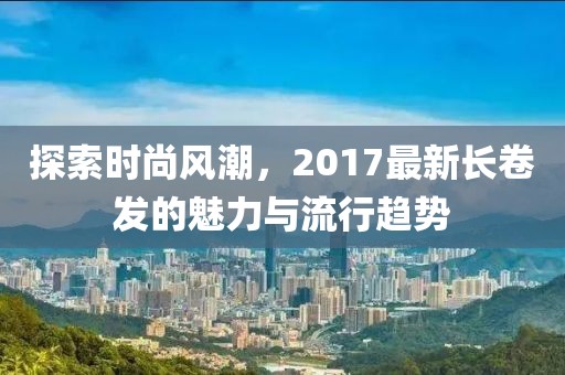 探索时尚风潮，2017最新长卷发的魅力与流行趋势