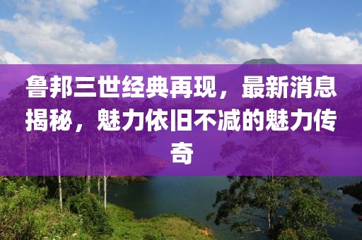 鲁邦三世经典再现，最新消息揭秘，魅力依旧不减的魅力传奇