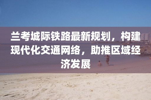 兰考城际铁路最新规划，构建现代化交通网络，助推区域经济发展