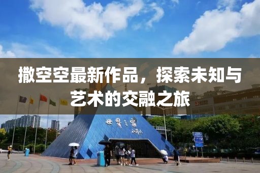 撒空空最新作品，探索未知与艺术的交融之旅
