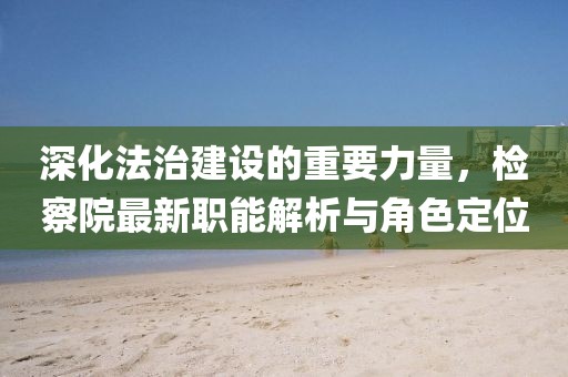 深化法治建设的重要力量，检察院最新职能解析与角色定位
