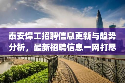 泰安焊工招聘信息更新与趋势分析，最新招聘信息一网打尽