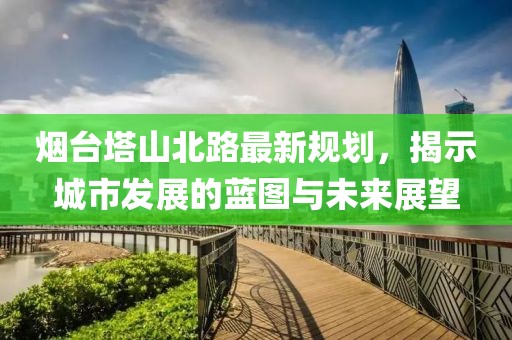 烟台塔山北路最新规划，揭示城市发展的蓝图与未来展望