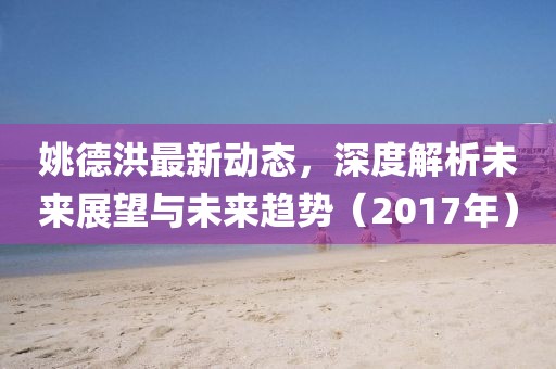 姚德洪最新动态，深度解析未来展望与未来趋势（2017年）