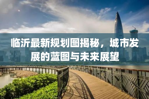 临沂最新规划图揭秘，城市发展的蓝图与未来展望