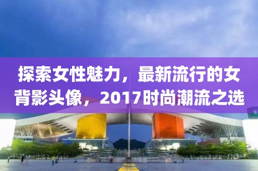 探索女性魅力，最新流行的女背影头像，2017时尚潮流之选