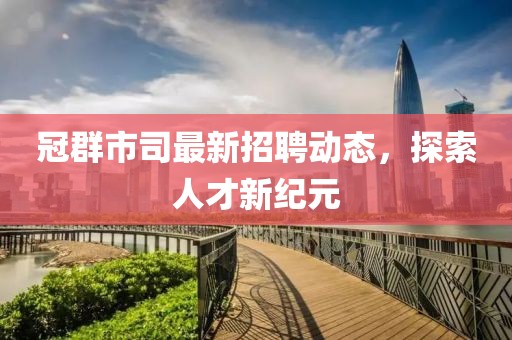 冠群市司最新招聘动态，探索人才新纪元