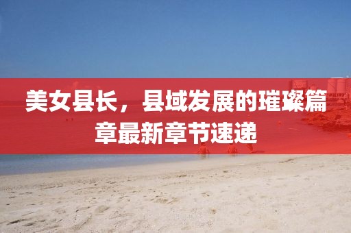 美女县长，县域发展的璀璨篇章最新章节速递