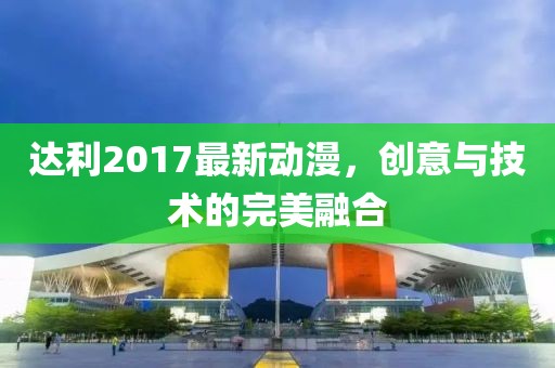 达利2017最新动漫，创意与技术的完美融合