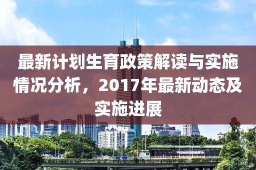 最新计划生育政策解读与实施情况分析，2017年最新动态及实施进展