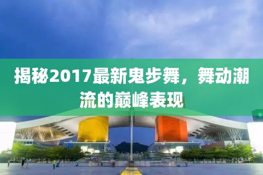 揭秘2017最新鬼步舞，舞动潮流的巅峰表现