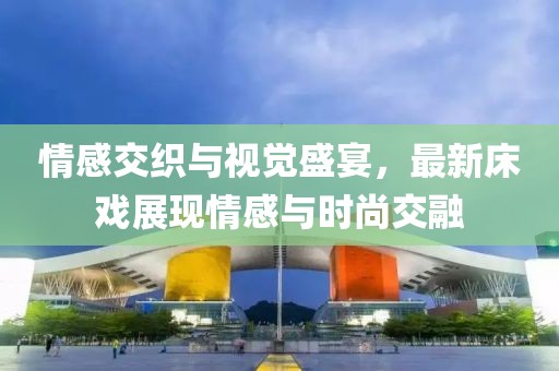 情感交织与视觉盛宴，最新床戏展现情感与时尚交融