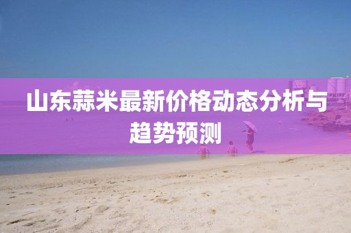 山东蒜米最新价格动态分析与趋势预测