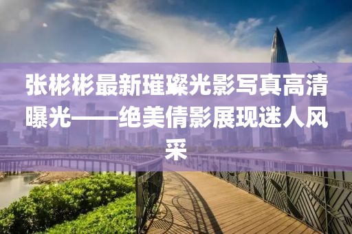 张彬彬最新璀璨光影写真高清曝光——绝美倩影展现迷人风采