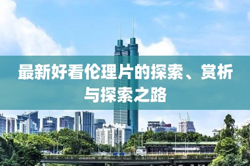 最新好看伦理片的探索、赏析与探索之路