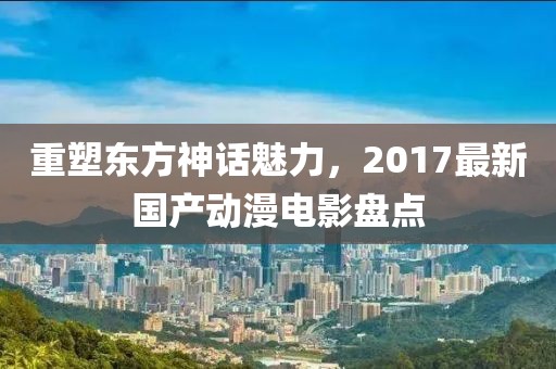 重塑东方神话魅力，2017最新国产动漫电影盘点