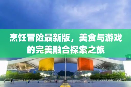 烹饪冒险最新版，美食与游戏的完美融合探索之旅