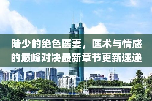 陆少的绝色医妻，医术与情感的巅峰对决最新章节更新速递