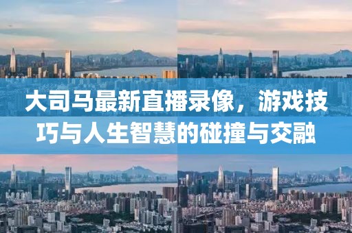 大司马最新直播录像，游戏技巧与人生智慧的碰撞与交融