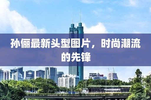 孙俪最新头型图片，时尚潮流的先锋