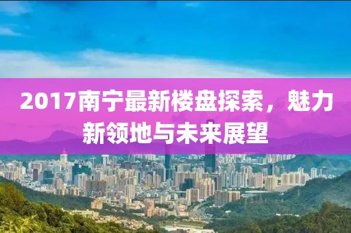 2017南宁最新楼盘探索，魅力新领地与未来展望