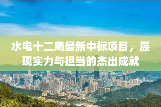 水电十二局最新中标项目，展现实力与担当的杰出成就