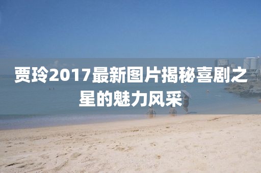 贾玲2017最新图片揭秘喜剧之星的魅力风采