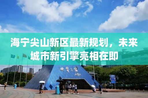 海宁尖山新区最新规划，未来城市新引擎亮相在即